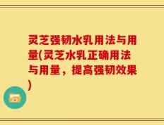 灵芝强韧水乳用法与用量(灵芝水乳正确用法与用量，提高强韧效果)