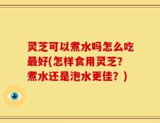 灵芝可以煮水吗怎么吃最好(怎样食用灵芝？煮水还是泡水更佳？)
