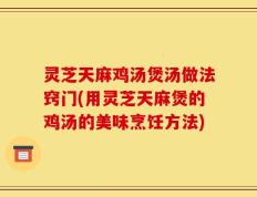 灵芝天麻鸡汤煲汤做法窍门(用灵芝天麻煲的鸡汤的美味烹饪方法)