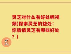 灵芝对什么有好处呢视频(探索灵芝的益处：你猜猜灵芝有哪些好处？)