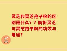 灵芝和灵芝孢子粉的区别是什么？？解析灵芝与灵芝孢子粉的功效与用途？