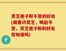 灵芝孢子粉不苦的好处(闻香识灵芝，喝后不苦，灵芝孢子粉的好处你知道吗)