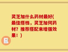 灵芝加什么药材最好(最佳搭档，灵芝加何药材？推荐搭配来增强效果！)