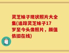 灵芝妹子现状照片大全集(追踪灵芝妹子17岁至今头像照片，颜值依旧在线)