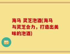 海马 灵芝泡酒(海马与灵芝合力，打造出美味的泡酒)