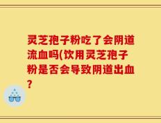 灵芝孢子粉吃了会阴道流血吗(饮用灵芝孢子粉是否会导致阴道出血？