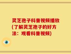 灵芝孢子科普视频播放(了解灵芝孢子的好方法：观看科普视频)