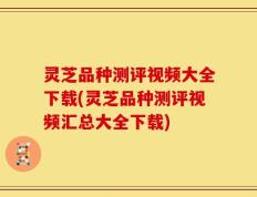 灵芝品种测评视频大全下载(灵芝品种测评视频汇总大全下载)