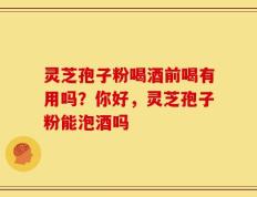 灵芝孢子粉喝酒前喝有用吗？你好，灵芝孢子粉能泡酒吗