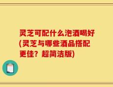 灵芝可配什么泡酒喝好(灵芝与哪些酒品搭配更佳？超简洁版)
