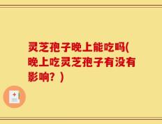 灵芝孢子晚上能吃吗(晚上吃灵芝孢子有没有影响？)