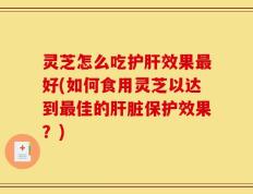 灵芝怎么吃护肝效果最好(如何食用灵芝以达到最佳的肝脏保护效果？)