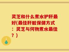 灵芝和什么煮水护肝最好(最佳肝脏保健方式：灵芝与何物煮水最佳？)