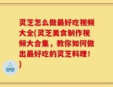 灵芝怎么做最好吃视频大全(灵芝美食制作视频大合集，教你如何做出最好吃的灵芝料理！)