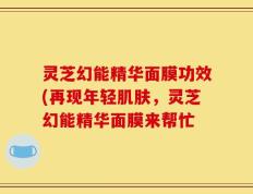 灵芝幻能精华面膜功效(再现年轻肌肤，灵芝幻能精华面膜来帮忙