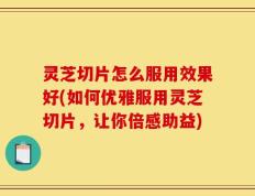 灵芝切片怎么服用效果好(如何优雅服用灵芝切片，让你倍感助益)