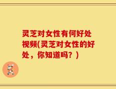 灵芝对女性有何好处 视频(灵芝对女性的好处，你知道吗？)