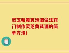 灵芝和黄芪泡酒做法窍门制作灵芝黄芪酒的简单方法)