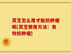 灵芝怎么用才能抗肿瘤呢(灵芝使用方法：有效抗肿瘤)