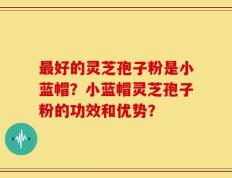 最好的灵芝孢子粉是小蓝帽？小蓝帽灵芝孢子粉的功效和优势？