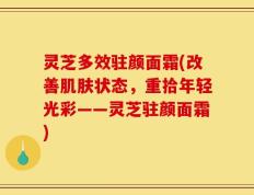 灵芝多效驻颜面霜(改善肌肤状态，重拾年轻光彩——灵芝驻颜面霜)