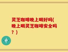 灵芝咖啡晚上喝好吗(晚上喝灵芝咖啡安全吗？)