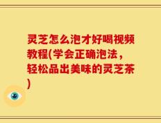 灵芝怎么泡才好喝视频教程(学会正确泡法，轻松品出美味的灵芝茶)