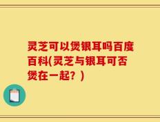 灵芝可以煲银耳吗百度百科(灵芝与银耳可否煲在一起？)