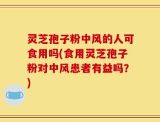 灵芝孢子粉中风的人可食用吗(食用灵芝孢子粉对中风患者有益吗？)