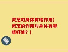 灵芝对身体有啥作用(灵芝的作用对身体有哪些好处？)