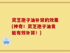 灵芝孢子油补肾的效果(神奇！灵芝孢子油竟能有效补肾！)