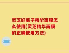 灵芝好底子精华面膜怎么使用(灵芝精华面膜的正确使用方法)