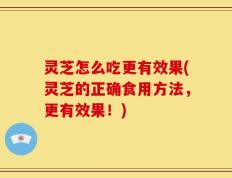 灵芝怎么吃更有效果(灵芝的正确食用方法，更有效果！)