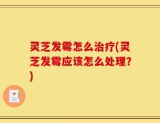 灵芝发霉怎么治疗(灵芝发霉应该怎么处理？)