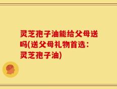 灵芝孢子油能给父母送吗(送父母礼物首选：灵芝孢子油)