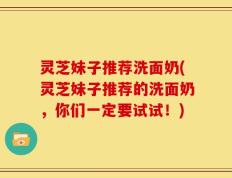 灵芝妹子推荐洗面奶(灵芝妹子推荐的洗面奶，你们一定要试试！)