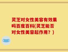 灵芝对女性美容有效果吗百度百科(灵芝能否对女性美容起作用？)