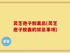 灵芝孢子胶囊忌(灵芝孢子胶囊的禁忌事项)