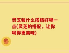灵芝和什么搭档好喝一点(灵芝的搭配，让你喝得更美味)
