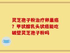 灵芝孢子粉治疗卵巢癌？甲状腺乳头状癌能吃破壁灵芝孢子粉吗