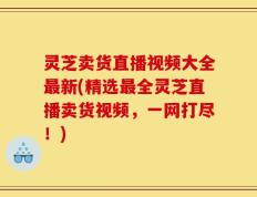 灵芝卖货直播视频大全最新(精选最全灵芝直播卖货视频，一网打尽！)