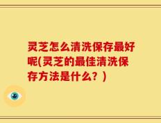 灵芝怎么清洗保存最好呢(灵芝的最佳清洗保存方法是什么？)