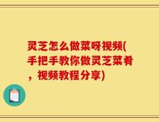 灵芝怎么做菜呀视频(手把手教你做灵芝菜肴，视频教程分享)