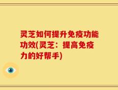 灵芝如何提升免疫功能功效(灵芝：提高免疫力的好帮手)