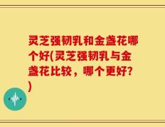 灵芝强韧乳和金盏花哪个好(灵芝强韧乳与金盏花比较，哪个更好？)