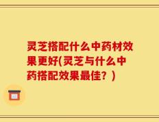 灵芝搭配什么中药材效果更好(灵芝与什么中药搭配效果最佳？)