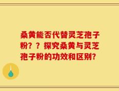 桑黄能否代替灵芝孢子粉？？探究桑黄与灵芝孢子粉的功效和区别？