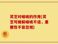 灵芝对喉咙的作用(灵芝可缓解喉咙不适，重要性不容忽视)