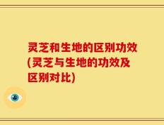灵芝和生地的区别功效(灵芝与生地的功效及区别对比)