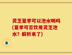 灵芝夏季可以泡水喝吗(夏季可否饮用灵芝泡水？解析来了)